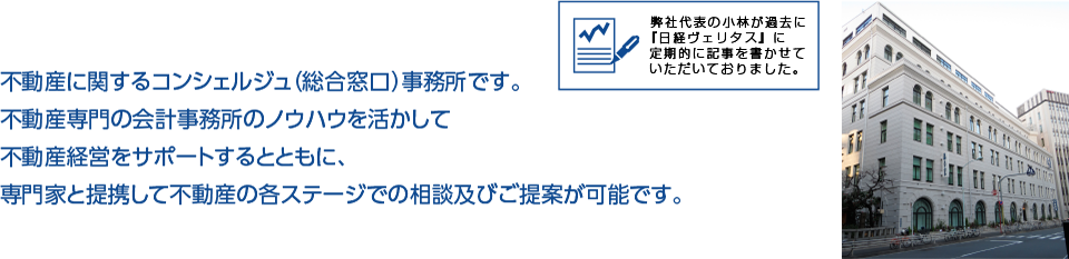 不動産に関するコンシェルジュ（総合窓口）事務所です。不動産専門の会計事務所のノウハウを活かして不動産経営をサポートするとともに、専門家と提携して不動産の各ステージでの相談及びご提案が可能です。