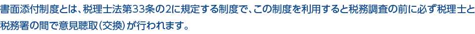 書面添付制度とは、税理士法第33条の２に規定する制度で、この制度を利用すると税務調査の前に必ず税理士と税務署の間で意見聴取（交換）が行われます。