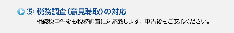 5.税務調査（意見聴取）の対応 相続税申告後も税務調査に対応致します。申告後もご安心ください。