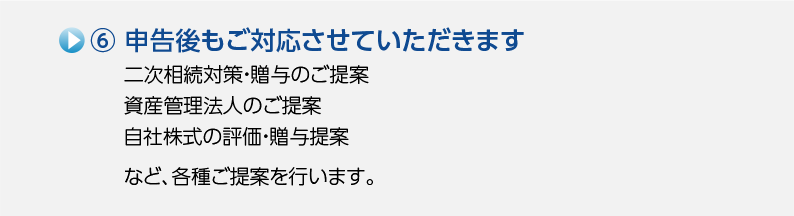6.申告後もご対応させていただきます 二次相続対策・贈与のご提案、資産管理法人のご提案、自社株式の評価・贈与提案など、各種ご提案を行います。